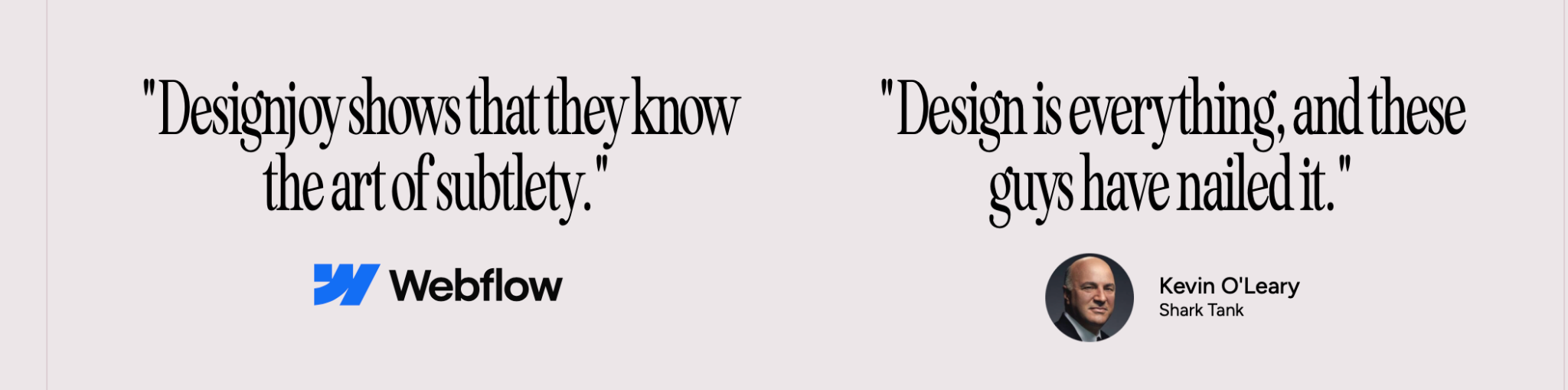 Testimoniale despre Designjoy: Webflow — Designjoy shows that they know the art of subtlety. Kevin O’Leary, Shark Tank — Design is everything, and these guys have nailed it.